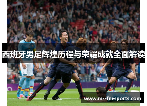 西班牙男足辉煌历程与荣耀成就全面解读