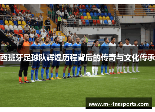 西班牙足球队辉煌历程背后的传奇与文化传承