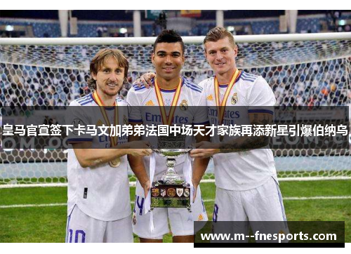 皇马官宣签下卡马文加弟弟法国中场天才家族再添新星引爆伯纳乌