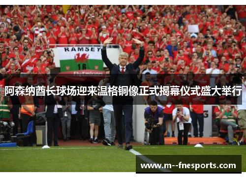阿森纳酋长球场迎来温格铜像正式揭幕仪式盛大举行