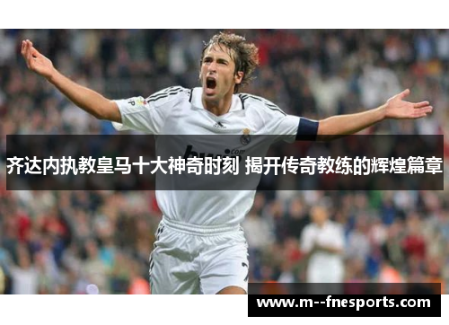 齐达内执教皇马十大神奇时刻 揭开传奇教练的辉煌篇章 齐达内执教皇马十大神奇时刻 揭开传奇教练的辉煌篇章