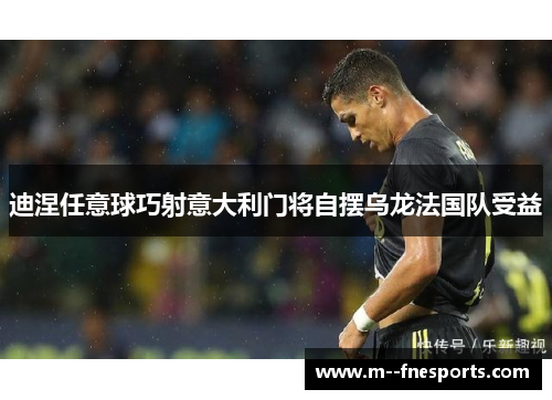 迪涅任意球巧射意大利门将自摆乌龙法国队受益 迪涅任意球巧射意大利门将自摆乌龙法国队受益